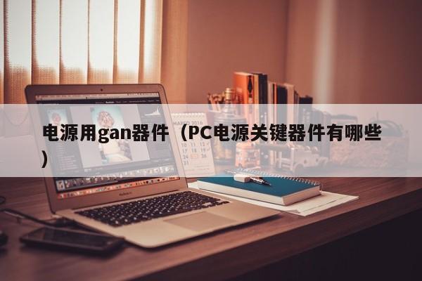 电源用gan器件（PC电源关键器件有哪些）