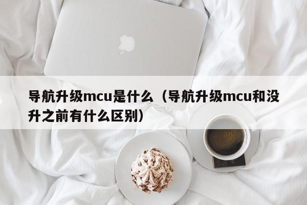 导航升级mcu是什么（导航升级mcu和没升之前有什么区别）